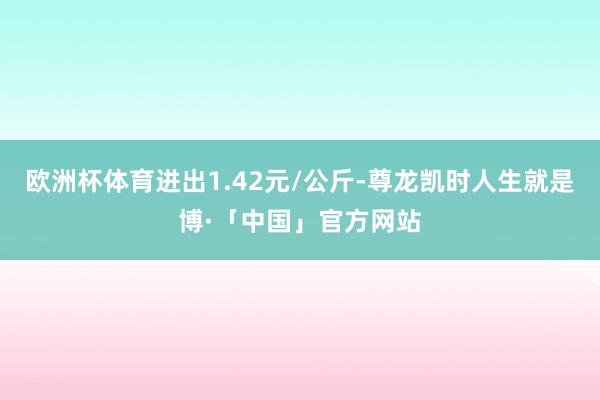 欧洲杯体育进出1.42元/公斤-尊龙凯时人生就是博·「中国」官方网站