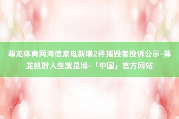 尊龙体育网海信家电新增2件摧毁者投诉公示-尊龙凯时人生就是博·「中国」官方网站