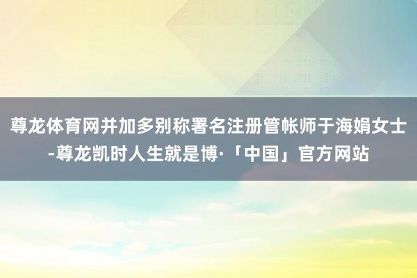 尊龙体育网并加多别称署名注册管帐师于海娟女士-尊龙凯时人生就是博·「中国」官方网站