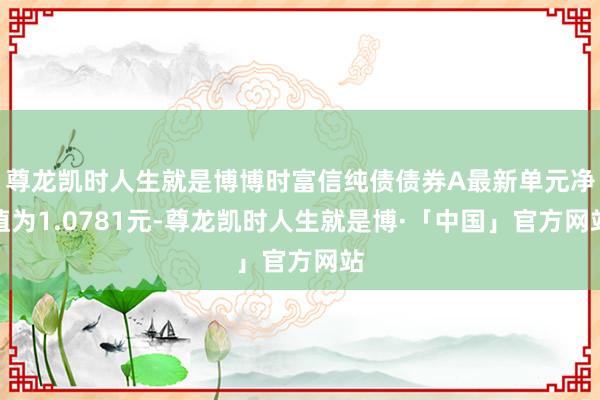 尊龙凯时人生就是博博时富信纯债债券A最新单元净值为1.0781元-尊龙凯时人生就是博·「中国」官方网站