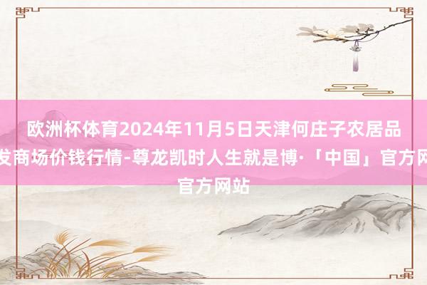 欧洲杯体育2024年11月5日天津何庄子农居品批发商场价钱行情-尊龙凯时人生就是博·「中国」官方网站