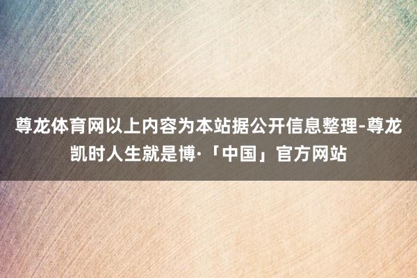 尊龙体育网以上内容为本站据公开信息整理-尊龙凯时人生就是博·「中国」官方网站