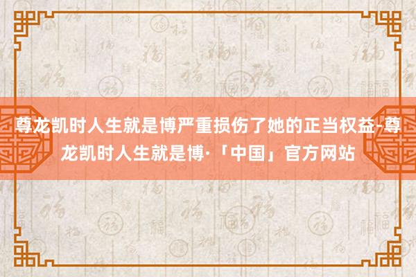 尊龙凯时人生就是博严重损伤了她的正当权益-尊龙凯时人生就是博·「中国」官方网站