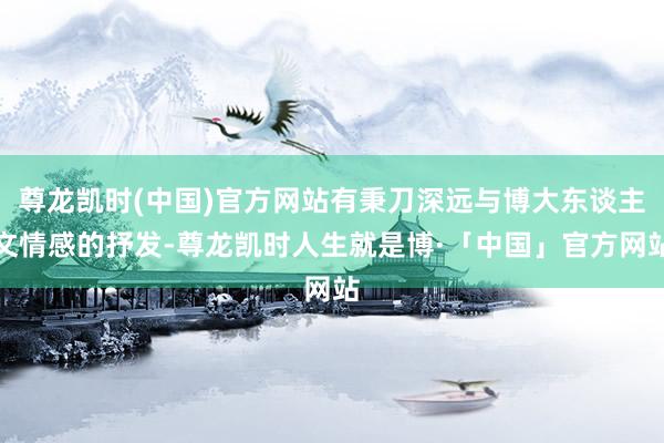 尊龙凯时(中国)官方网站有秉刀深远与博大东谈主文情感的抒发-尊龙凯时人生就是博·「中国」官方网站