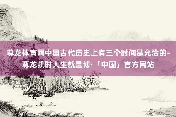 尊龙体育网中国古代历史上有三个时间是允洽的-尊龙凯时人生就是博·「中国」官方网站