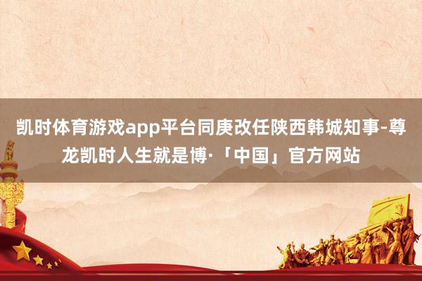 凯时体育游戏app平台同庚改任陕西韩城知事-尊龙凯时人生就是博·「中国」官方网站