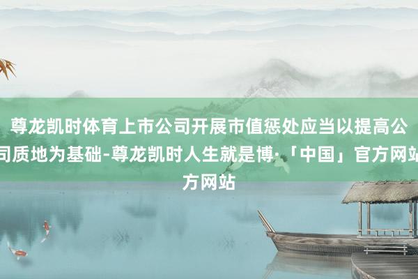 尊龙凯时体育上市公司开展市值惩处应当以提高公司质地为基础-尊龙凯时人生就是博·「中国」官方网站