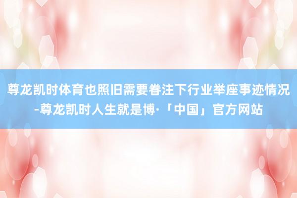 尊龙凯时体育也照旧需要眷注下行业举座事迹情况-尊龙凯时人生就是博·「中国」官方网站