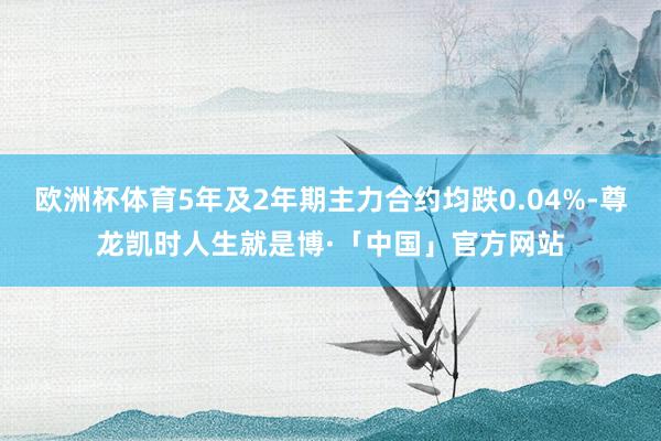 欧洲杯体育5年及2年期主力合约均跌0.04%-尊龙凯时人生就是博·「中国」官方网站