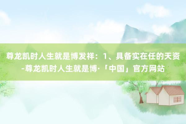 尊龙凯时人生就是博发祥：1、具备实在任的天资-尊龙凯时人生就是博·「中国」官方网站