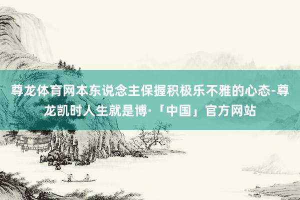 尊龙体育网本东说念主保握积极乐不雅的心态-尊龙凯时人生就是博·「中国」官方网站