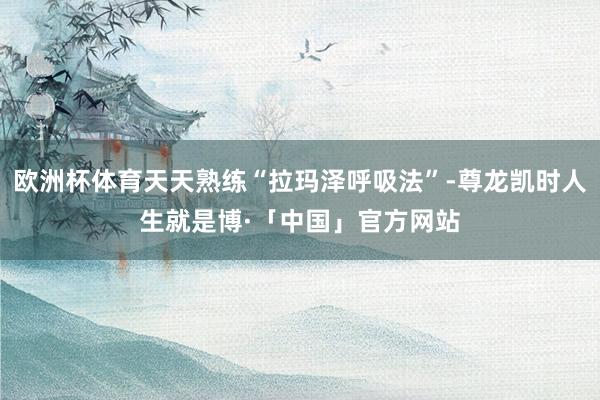 欧洲杯体育天天熟练“拉玛泽呼吸法”-尊龙凯时人生就是博·「中国」官方网站