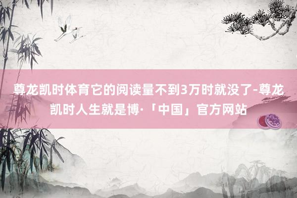 尊龙凯时体育它的阅读量不到3万时就没了-尊龙凯时人生就是博·「中国」官方网站