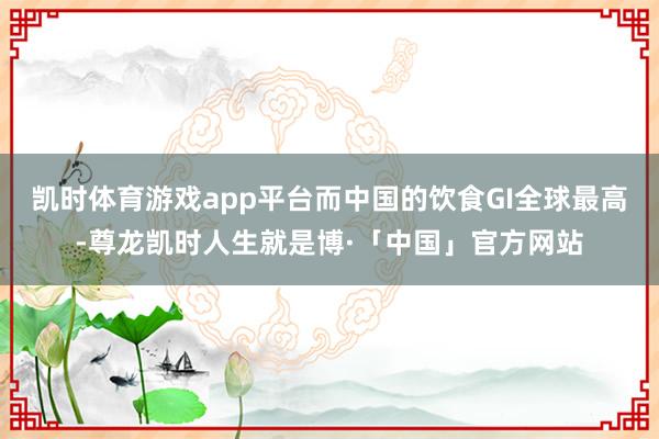 凯时体育游戏app平台而中国的饮食GI全球最高-尊龙凯时人生就是博·「中国」官方网站