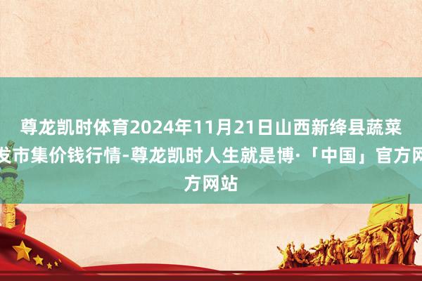 尊龙凯时体育2024年11月21日山西新绛县蔬菜批发市集价钱行情-尊龙凯时人生就是博·「中国」官方网站