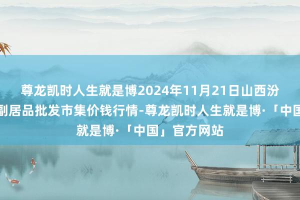 尊龙凯时人生就是博2024年11月21日山西汾阳市晋阳农副居品批发市集价钱行情-尊龙凯时人生就是博·「中国」官方网站