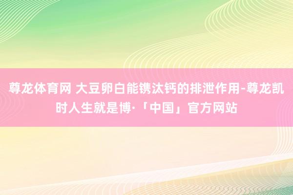 尊龙体育网 大豆卵白能镌汰钙的排泄作用-尊龙凯时人生就是博·「中国」官方网站