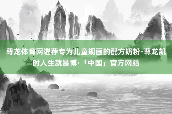 尊龙体育网遴荐专为儿童规画的配方奶粉-尊龙凯时人生就是博·「中国」官方网站