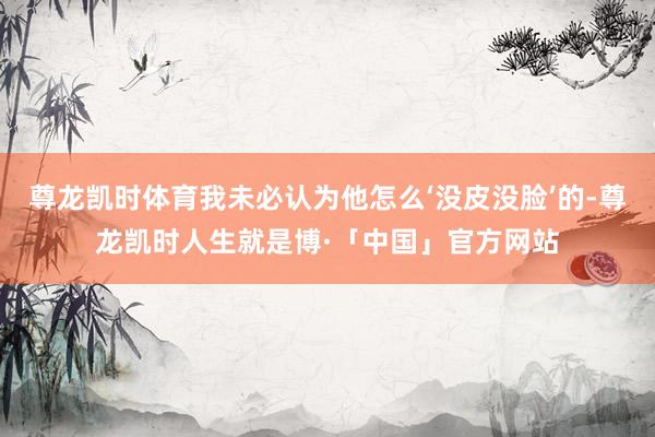 尊龙凯时体育我未必认为他怎么‘没皮没脸’的-尊龙凯时人生就是博·「中国」官方网站