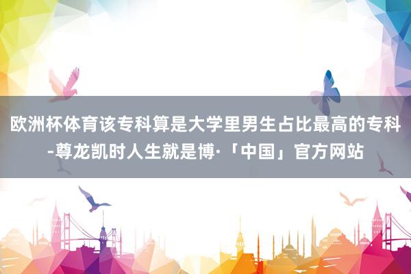 欧洲杯体育该专科算是大学里男生占比最高的专科-尊龙凯时人生就是博·「中国」官方网站