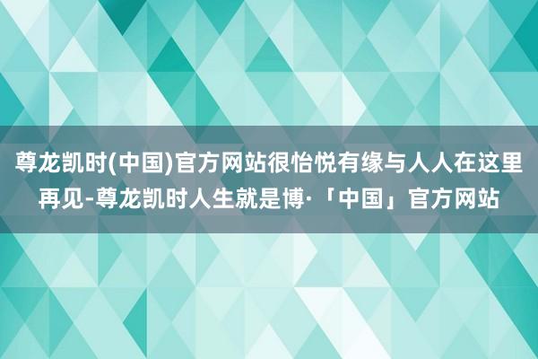 尊龙凯时(中国)官方网站很怡悦有缘与人人在这里再见-尊龙凯时人生就是博·「中国」官方网站