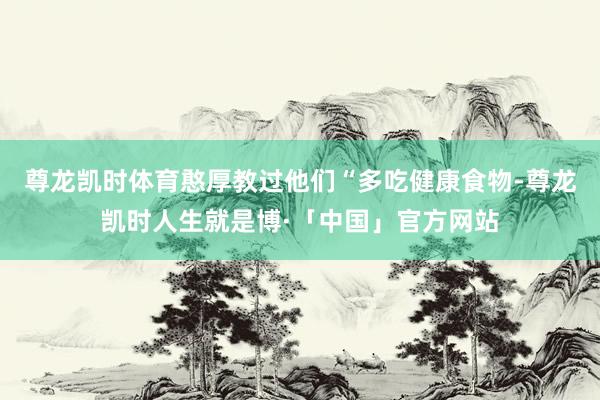 尊龙凯时体育憨厚教过他们“多吃健康食物-尊龙凯时人生就是博·「中国」官方网站
