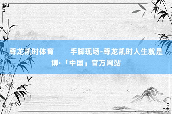 尊龙凯时体育        手脚现场-尊龙凯时人生就是博·「中国」官方网站