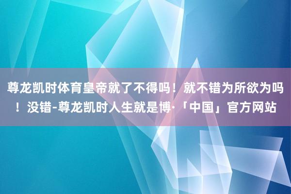 尊龙凯时体育皇帝就了不得吗！就不错为所欲为吗！没错-尊龙凯时人生就是博·「中国」官方网站