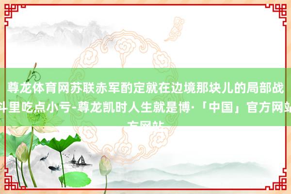 尊龙体育网苏联赤军酌定就在边境那块儿的局部战斗里吃点小亏-尊龙凯时人生就是博·「中国」官方网站