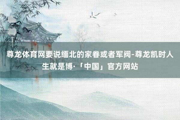 尊龙体育网要说缅北的家眷或者军阀-尊龙凯时人生就是博·「中国」官方网站