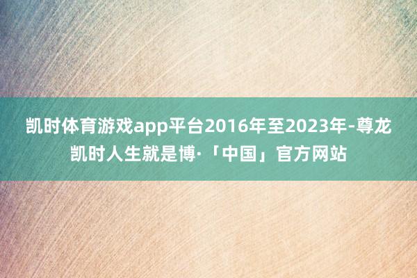 凯时体育游戏app平台2016年至2023年-尊龙凯时人生就是博·「中国」官方网站