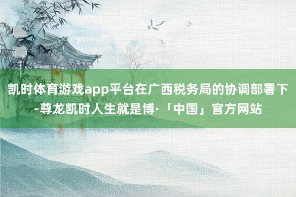 凯时体育游戏app平台在广西税务局的协调部署下-尊龙凯时人生就是博·「中国」官方网站