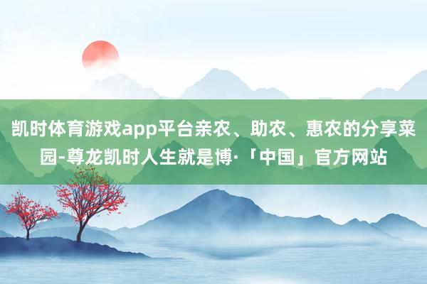 凯时体育游戏app平台亲农、助农、惠农的分享菜园-尊龙凯时人生就是博·「中国」官方网站