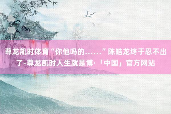 尊龙凯时体育“你他吗的……”陈皓龙终于忍不出了-尊龙凯时人生就是博·「中国」官方网站