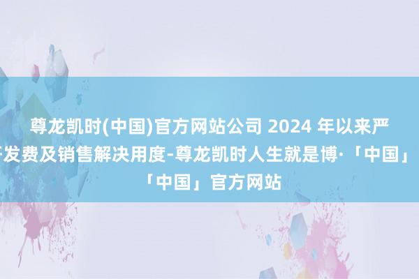 尊龙凯时(中国)官方网站公司 2024 年以来严格限制研发费及销售解决用度-尊龙凯时人生就是博·「中国」官方网站