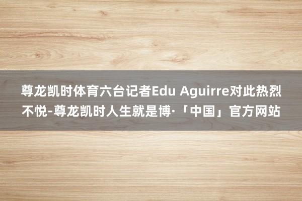 尊龙凯时体育六台记者Edu Aguirre对此热烈不悦-尊龙凯时人生就是博·「中国」官方网站