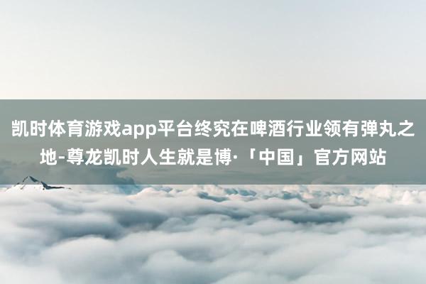 凯时体育游戏app平台终究在啤酒行业领有弹丸之地-尊龙凯时人生就是博·「中国」官方网站
