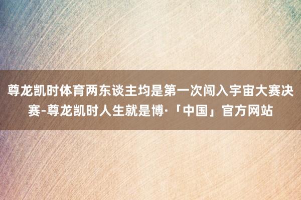 尊龙凯时体育两东谈主均是第一次闯入宇宙大赛决赛-尊龙凯时人生就是博·「中国」官方网站