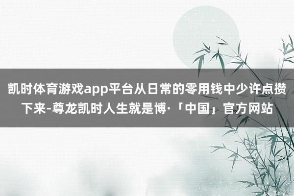 凯时体育游戏app平台从日常的零用钱中少许点攒下来-尊龙凯时人生就是博·「中国」官方网站
