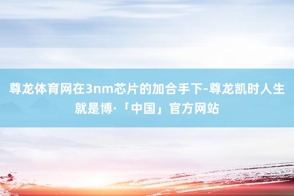 尊龙体育网在3nm芯片的加合手下-尊龙凯时人生就是博·「中国」官方网站