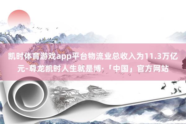 凯时体育游戏app平台物流业总收入为11.3万亿元-尊龙凯时人生就是博·「中国」官方网站
