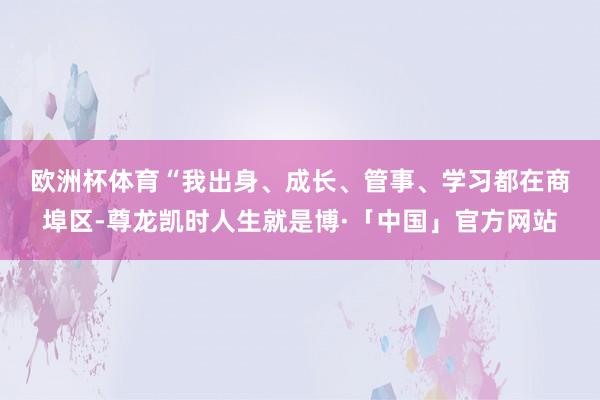欧洲杯体育　　“我出身、成长、管事、学习都在商埠区-尊龙凯时人生就是博·「中国」官方网站