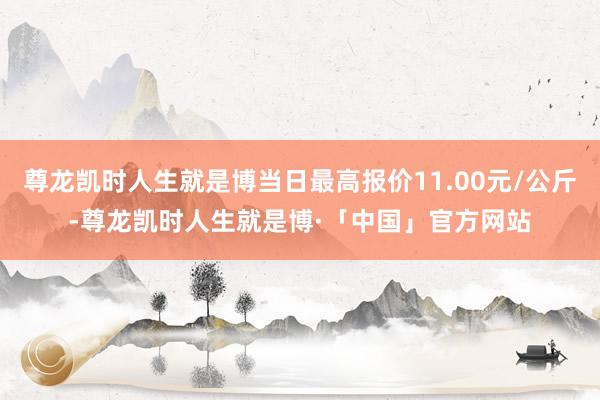 尊龙凯时人生就是博当日最高报价11.00元/公斤-尊龙凯时人生就是博·「中国」官方网站
