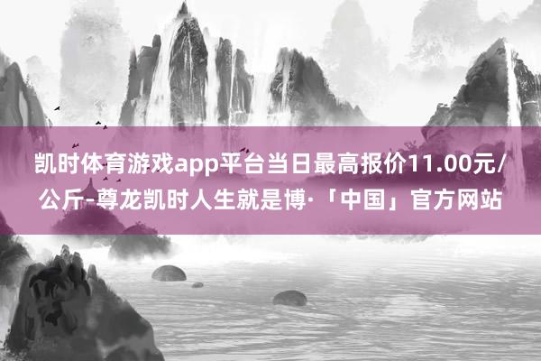 凯时体育游戏app平台当日最高报价11.00元/公斤-尊龙凯时人生就是博·「中国」官方网站