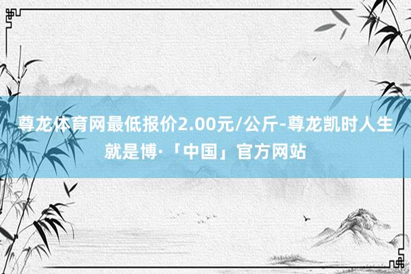 尊龙体育网最低报价2.00元/公斤-尊龙凯时人生就是博·「中国」官方网站