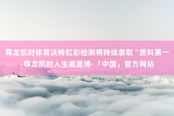 尊龙凯时体育沃特虹彩检测将持续袭取“质料第一-尊龙凯时人生就是博·「中国」官方网站