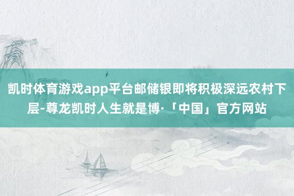 凯时体育游戏app平台邮储银即将积极深远农村下层-尊龙凯时人生就是博·「中国」官方网站