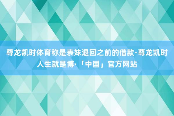 尊龙凯时体育称是表妹退回之前的借款-尊龙凯时人生就是博·「中国」官方网站
