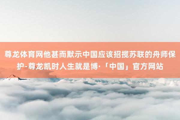 尊龙体育网他甚而默示中国应该招揽苏联的舟师保护-尊龙凯时人生就是博·「中国」官方网站