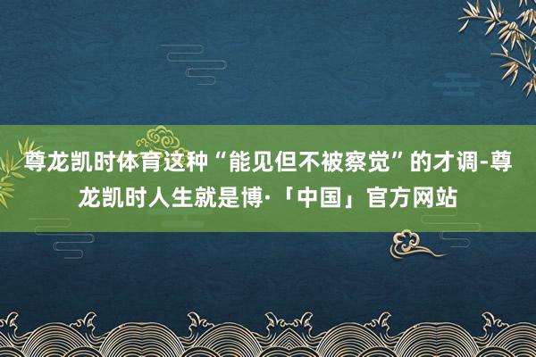 尊龙凯时体育这种“能见但不被察觉”的才调-尊龙凯时人生就是博·「中国」官方网站